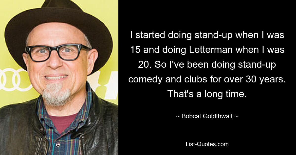 I started doing stand-up when I was 15 and doing Letterman when I was 20. So I've been doing stand-up comedy and clubs for over 30 years. That's a long time. — © Bobcat Goldthwait