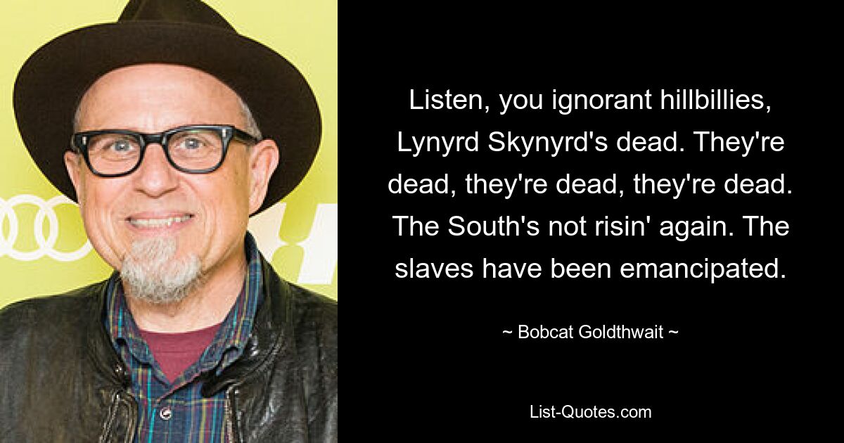 Listen, you ignorant hillbillies, Lynyrd Skynyrd's dead. They're dead, they're dead, they're dead. The South's not risin' again. The slaves have been emancipated. — © Bobcat Goldthwait