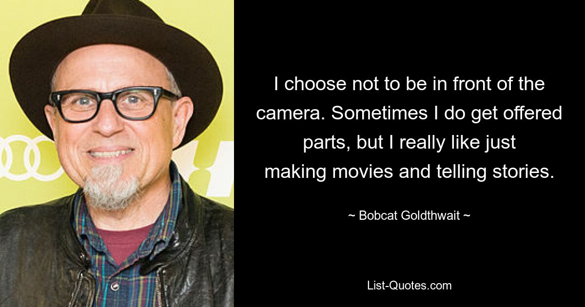 I choose not to be in front of the camera. Sometimes I do get offered parts, but I really like just making movies and telling stories. — © Bobcat Goldthwait