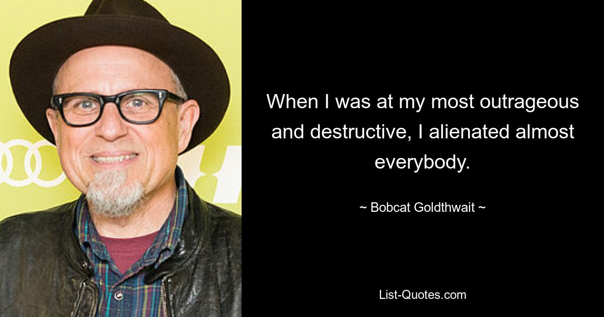 When I was at my most outrageous and destructive, I alienated almost everybody. — © Bobcat Goldthwait