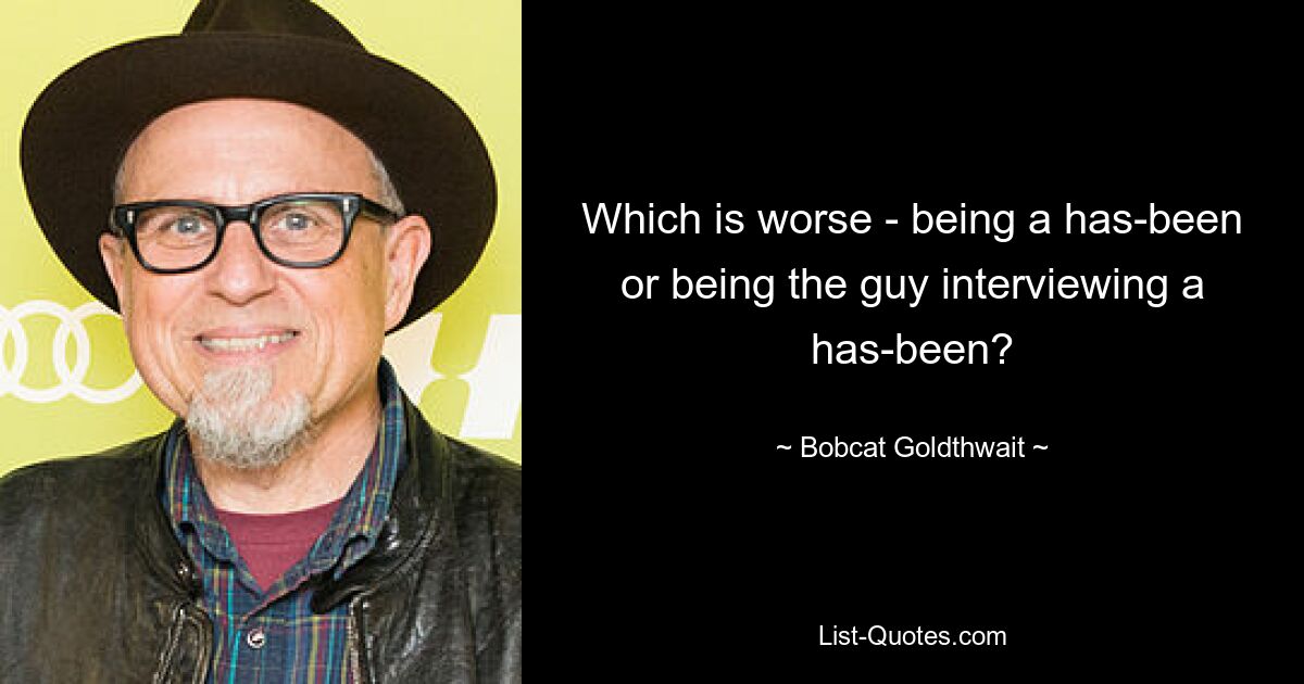 Which is worse - being a has-been or being the guy interviewing a has-been? — © Bobcat Goldthwait