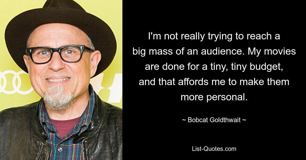 I'm not really trying to reach a big mass of an audience. My movies are done for a tiny, tiny budget, and that affords me to make them more personal. — © Bobcat Goldthwait