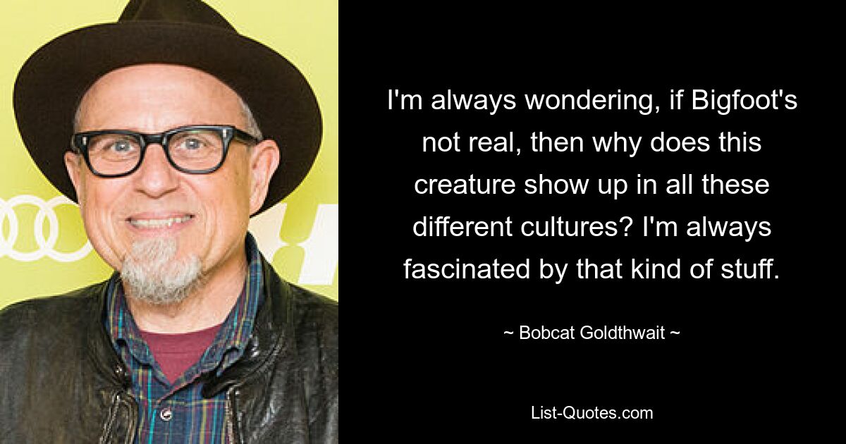 I'm always wondering, if Bigfoot's not real, then why does this creature show up in all these different cultures? I'm always fascinated by that kind of stuff. — © Bobcat Goldthwait