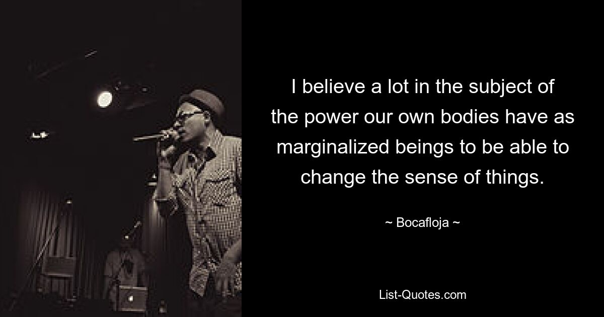 I believe a lot in the subject of the power our own bodies have as marginalized beings to be able to change the sense of things. — © Bocafloja