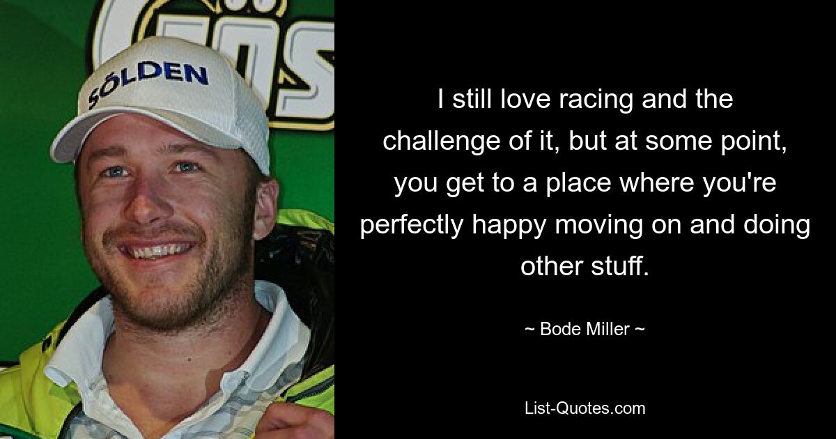 I still love racing and the challenge of it, but at some point, you get to a place where you're perfectly happy moving on and doing other stuff. — © Bode Miller