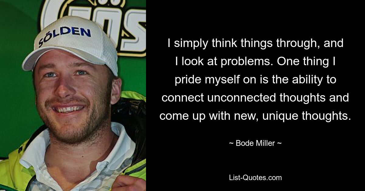 I simply think things through, and I look at problems. One thing I pride myself on is the ability to connect unconnected thoughts and come up with new, unique thoughts. — © Bode Miller