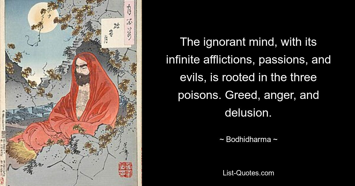 The ignorant mind, with its infinite afflictions, passions, and evils, is rooted in the three poisons. Greed, anger, and delusion. — © Bodhidharma