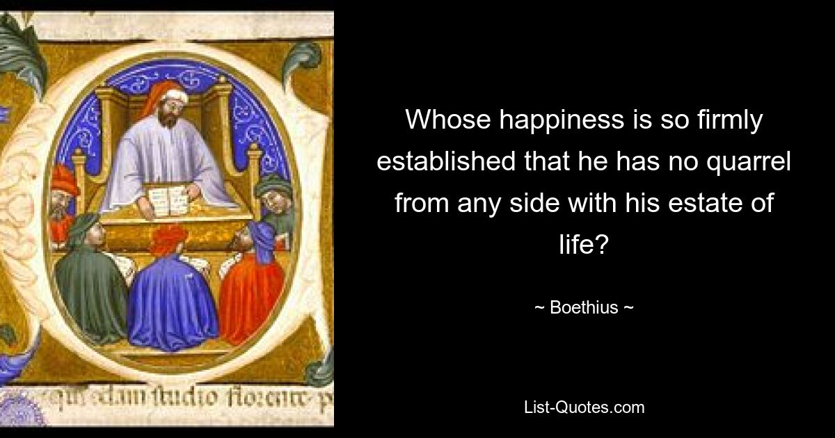 Whose happiness is so firmly established that he has no quarrel from any side with his estate of life? — © Boethius