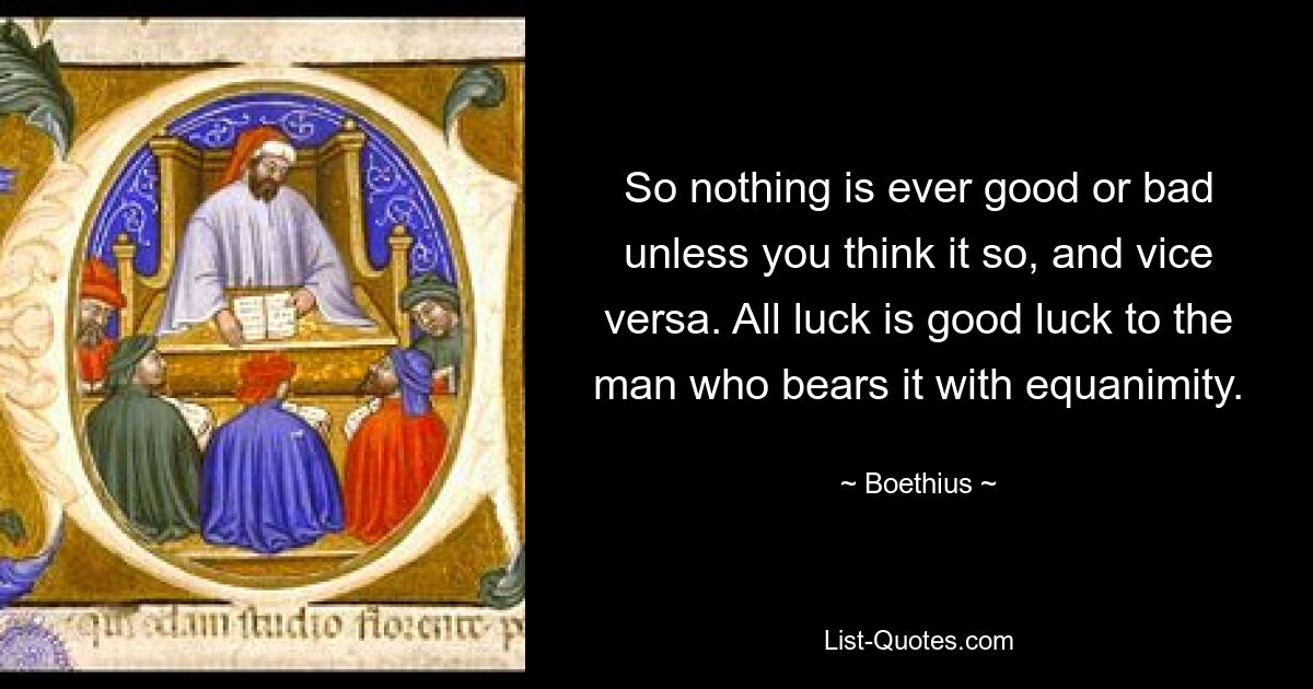 So nothing is ever good or bad unless you think it so, and vice versa. All luck is good luck to the man who bears it with equanimity. — © Boethius