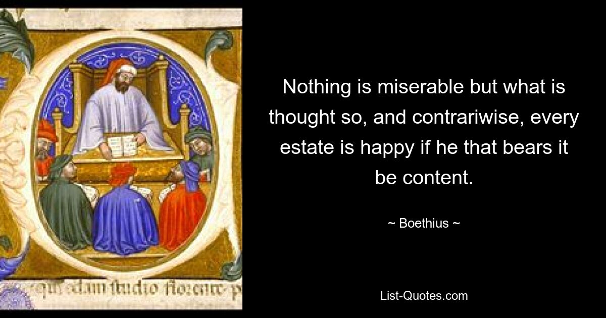 Nothing is miserable but what is thought so, and contrariwise, every estate is happy if he that bears it be content. — © Boethius