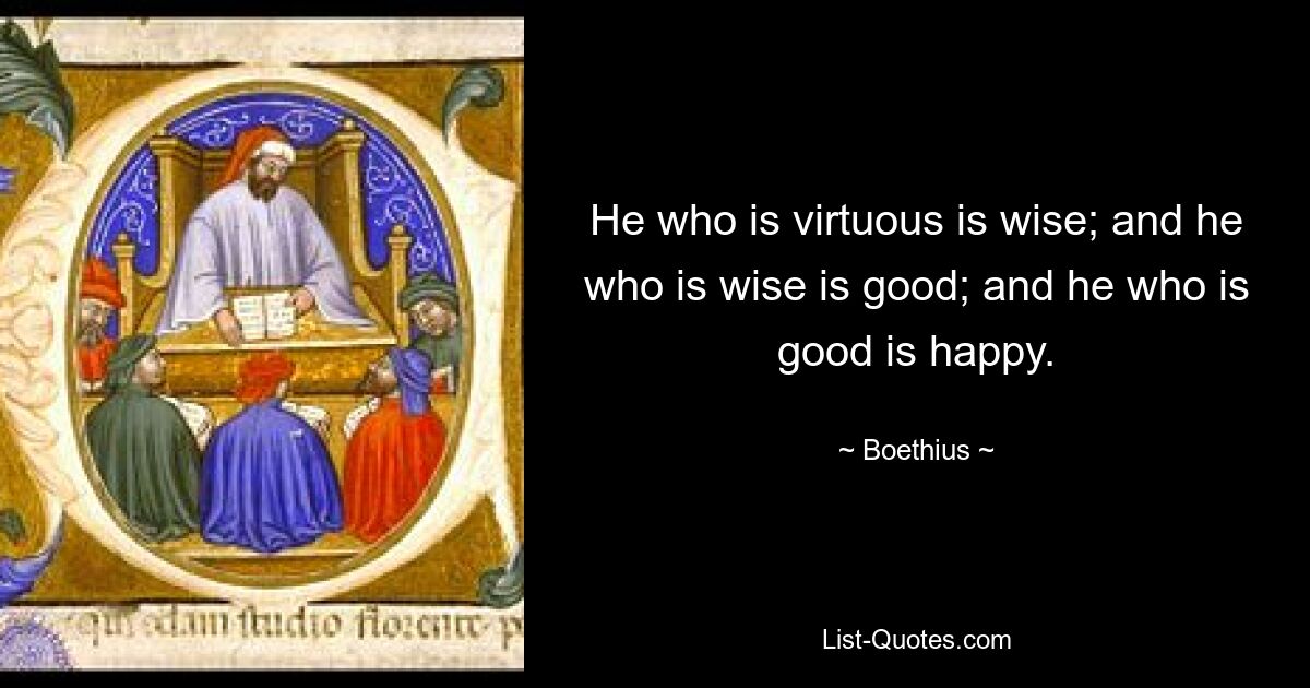 He who is virtuous is wise; and he who is wise is good; and he who is good is happy. — © Boethius