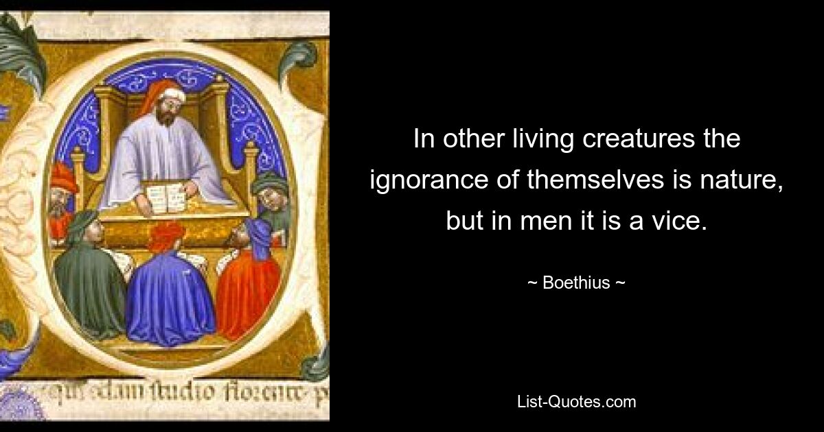 In other living creatures the ignorance of themselves is nature, but in men it is a vice. — © Boethius