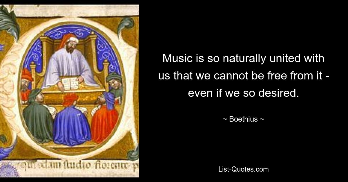 Music is so naturally united with us that we cannot be free from it - even if we so desired. — © Boethius