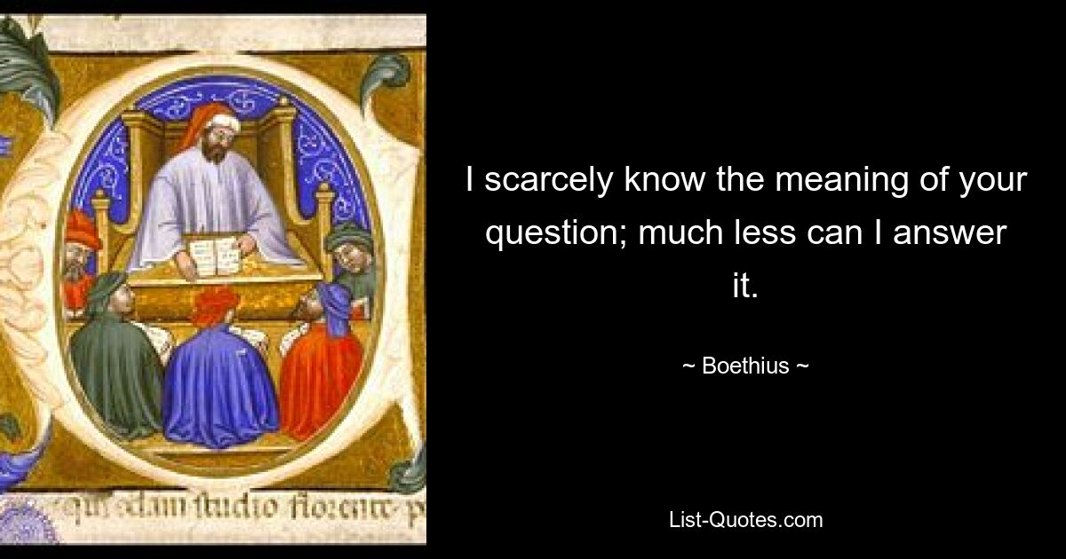 I scarcely know the meaning of your question; much less can I answer it. — © Boethius