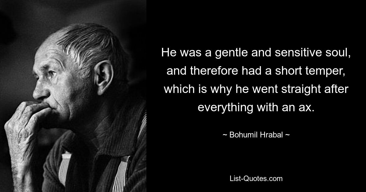 He was a gentle and sensitive soul, and therefore had a short temper, which is why he went straight after everything with an ax. — © Bohumil Hrabal