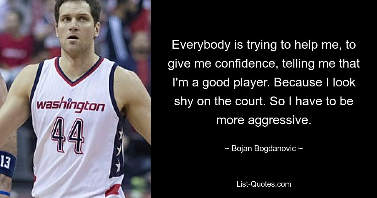 Everybody is trying to help me, to give me confidence, telling me that I'm a good player. Because I look shy on the court. So I have to be more aggressive. — © Bojan Bogdanovic