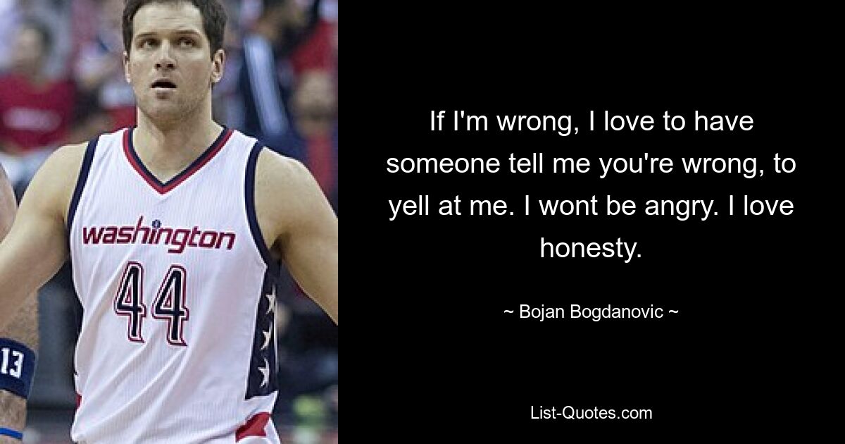 If I'm wrong, I love to have someone tell me you're wrong, to yell at me. I wont be angry. I love honesty. — © Bojan Bogdanovic