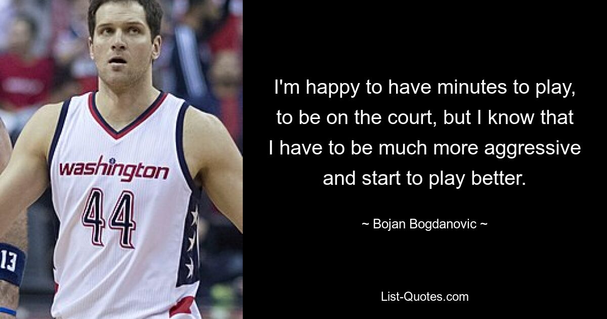 I'm happy to have minutes to play, to be on the court, but I know that I have to be much more aggressive and start to play better. — © Bojan Bogdanovic