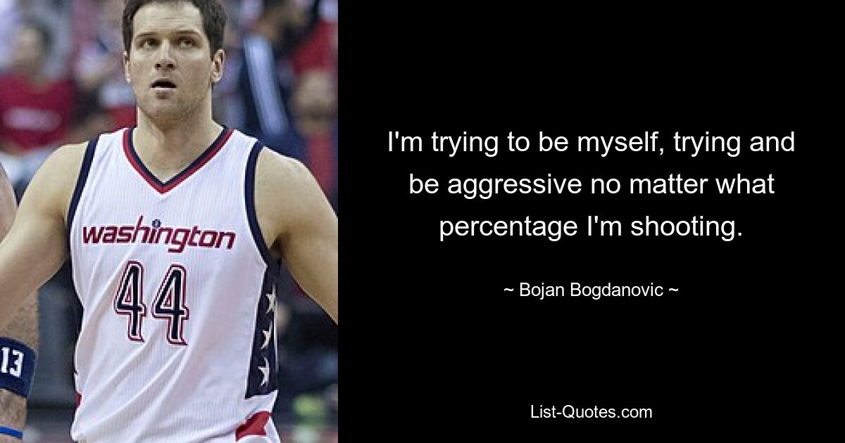 I'm trying to be myself, trying and be aggressive no matter what percentage I'm shooting. — © Bojan Bogdanovic