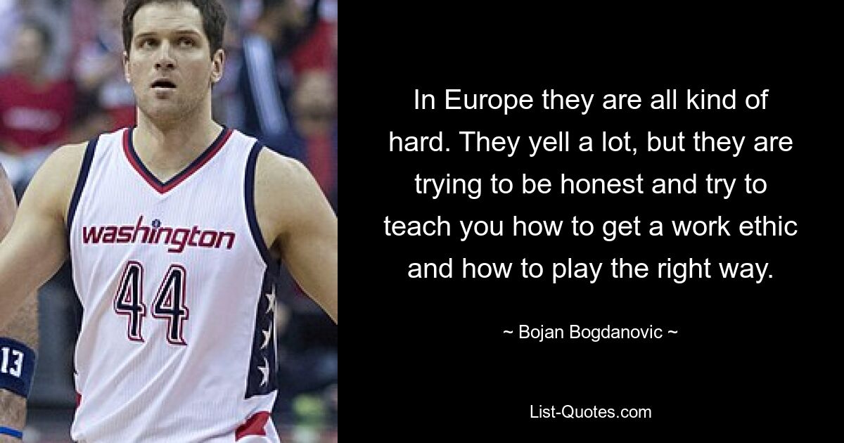 In Europe they are all kind of hard. They yell a lot, but they are trying to be honest and try to teach you how to get a work ethic and how to play the right way. — © Bojan Bogdanovic