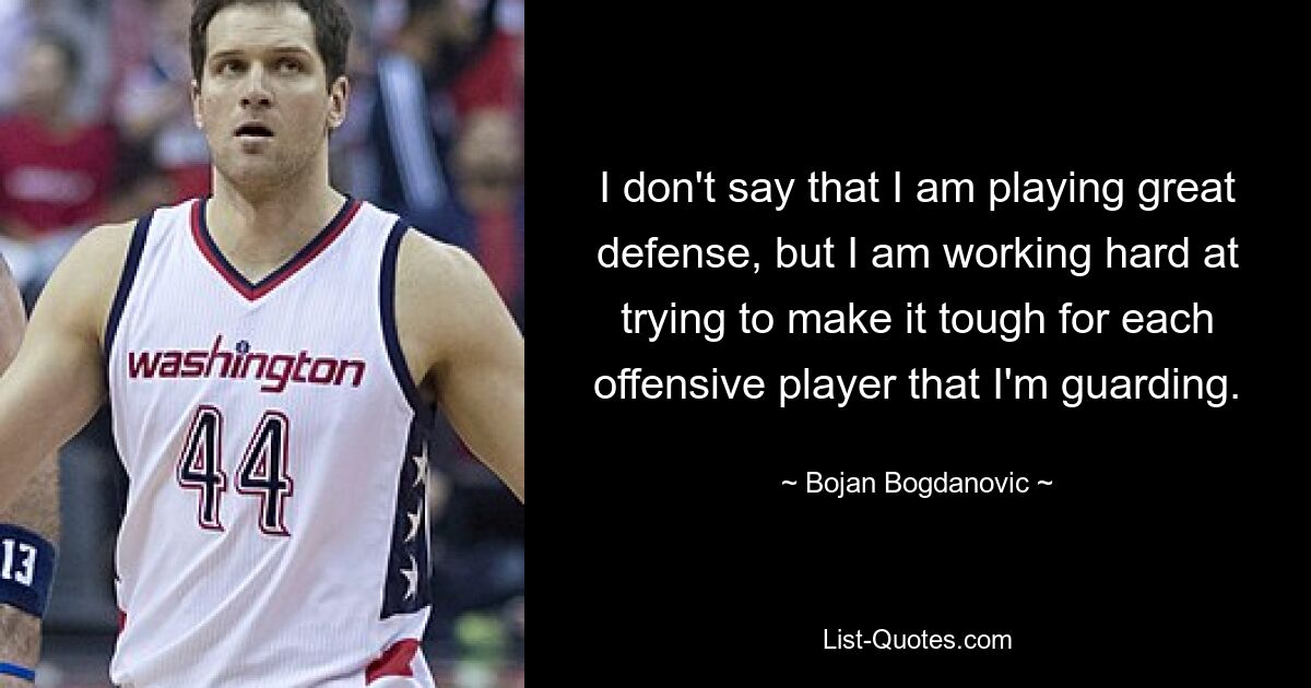 I don't say that I am playing great defense, but I am working hard at trying to make it tough for each offensive player that I'm guarding. — © Bojan Bogdanovic