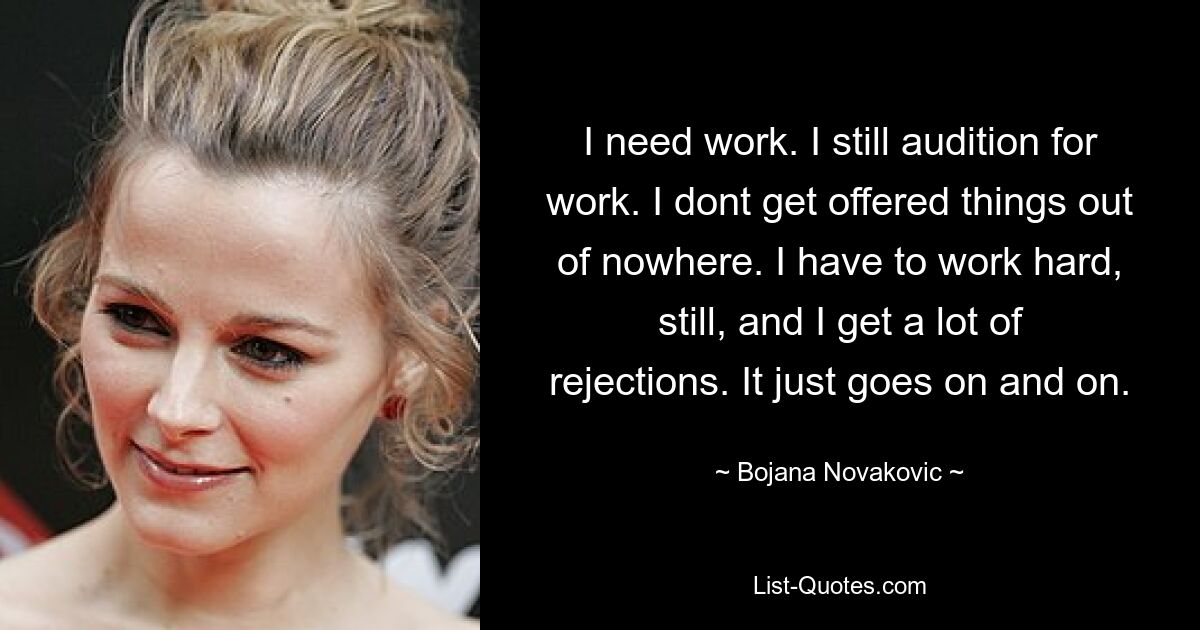 I need work. I still audition for work. I dont get offered things out of nowhere. I have to work hard, still, and I get a lot of rejections. It just goes on and on. — © Bojana Novakovic