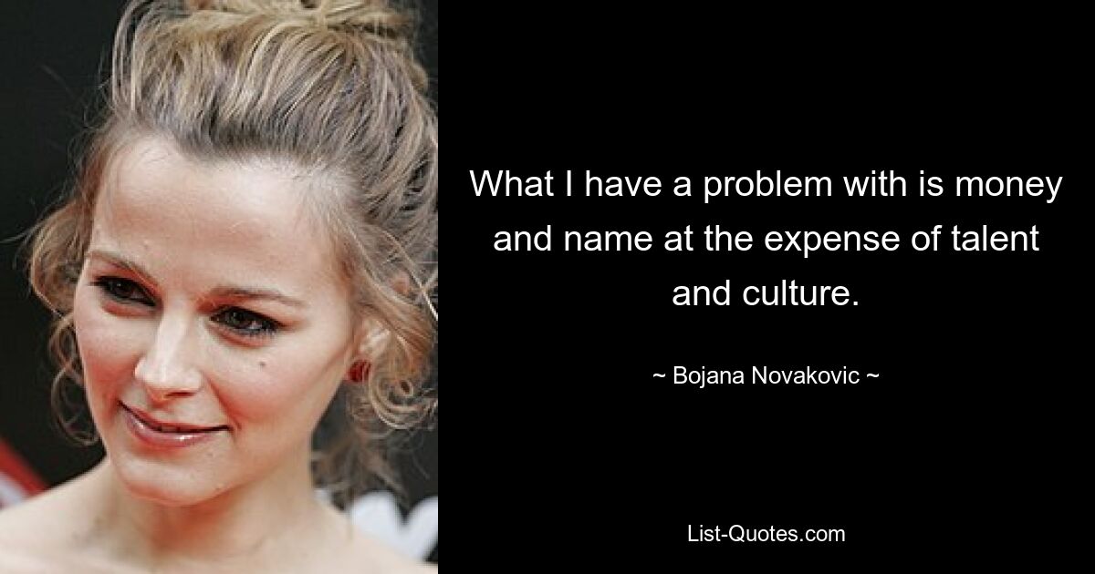 What I have a problem with is money and name at the expense of talent and culture. — © Bojana Novakovic