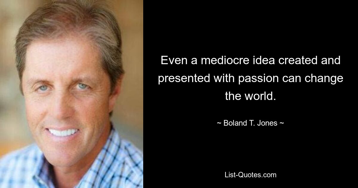 Even a mediocre idea created and presented with passion can change the world. — © Boland T. Jones