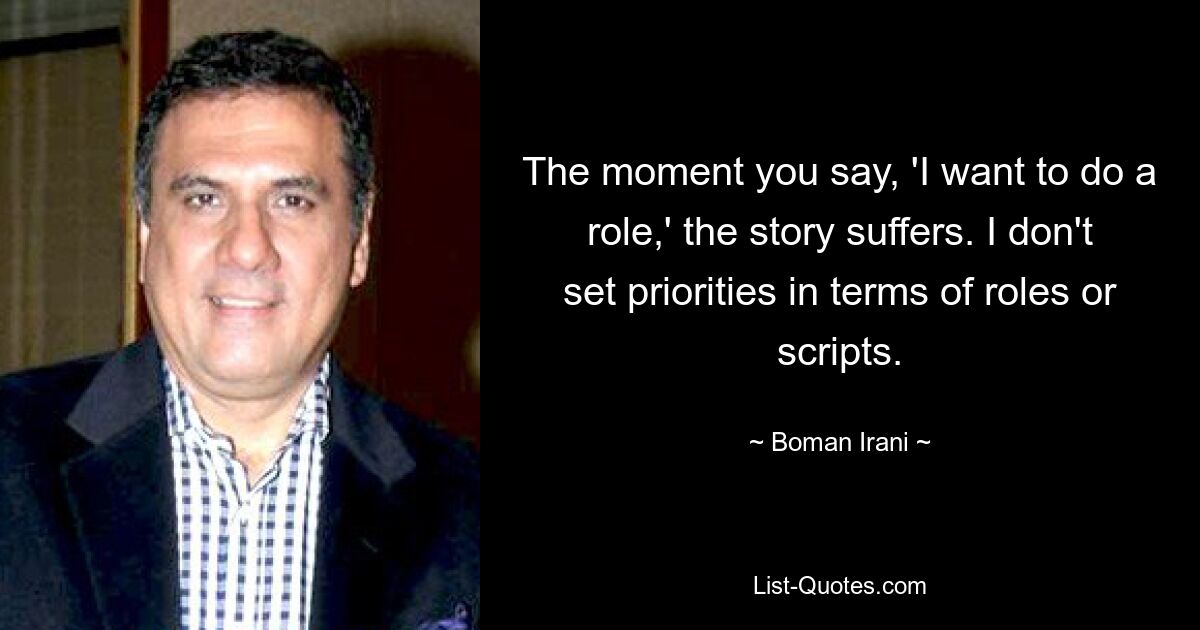 The moment you say, 'I want to do a role,' the story suffers. I don't set priorities in terms of roles or scripts. — © Boman Irani