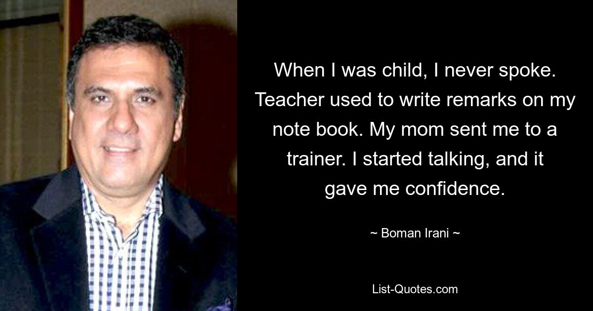 When I was child, I never spoke. Teacher used to write remarks on my note book. My mom sent me to a trainer. I started talking, and it gave me confidence. — © Boman Irani