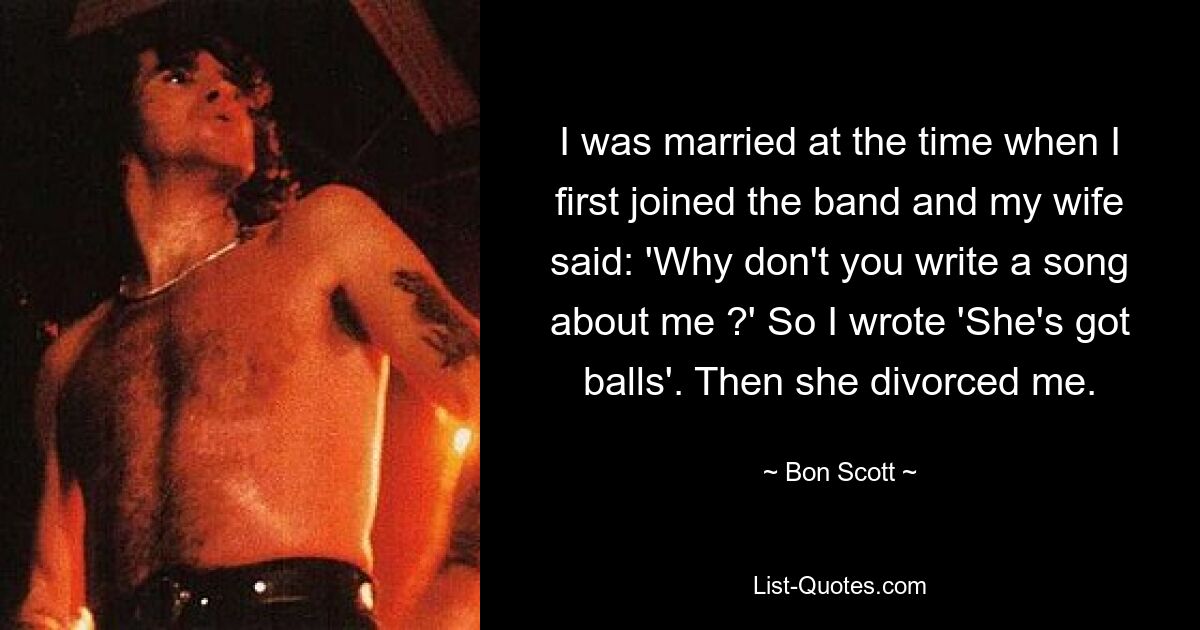 I was married at the time when I first joined the band and my wife said: 'Why don't you write a song about me ?' So I wrote 'She's got balls'. Then she divorced me. — © Bon Scott