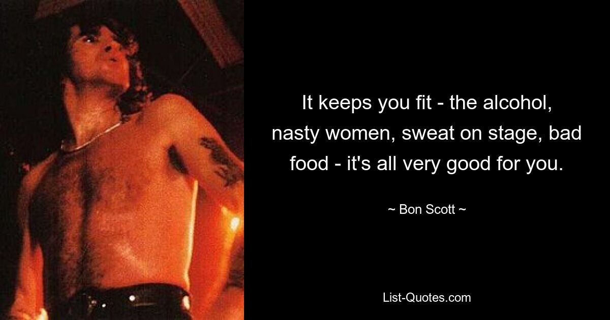 It keeps you fit - the alcohol, nasty women, sweat on stage, bad food - it's all very good for you. — © Bon Scott