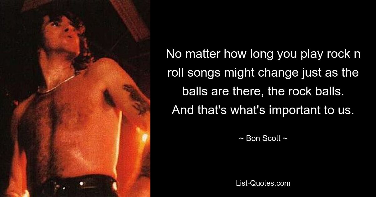 No matter how long you play rock n roll songs might change just as the balls are there, the rock balls. And that's what's important to us. — © Bon Scott