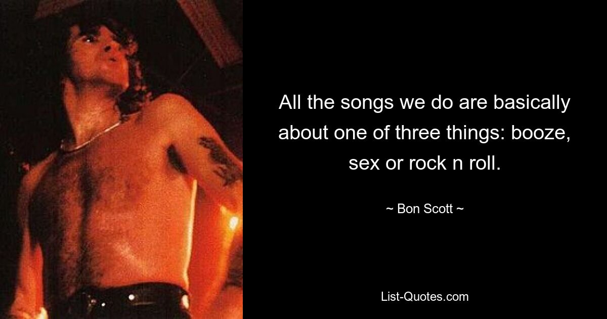 All the songs we do are basically about one of three things: booze, sex or rock n roll. — © Bon Scott