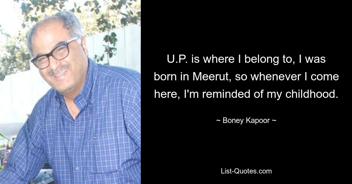 U.P. is where I belong to, I was born in Meerut, so whenever I come here, I'm reminded of my childhood. — © Boney Kapoor