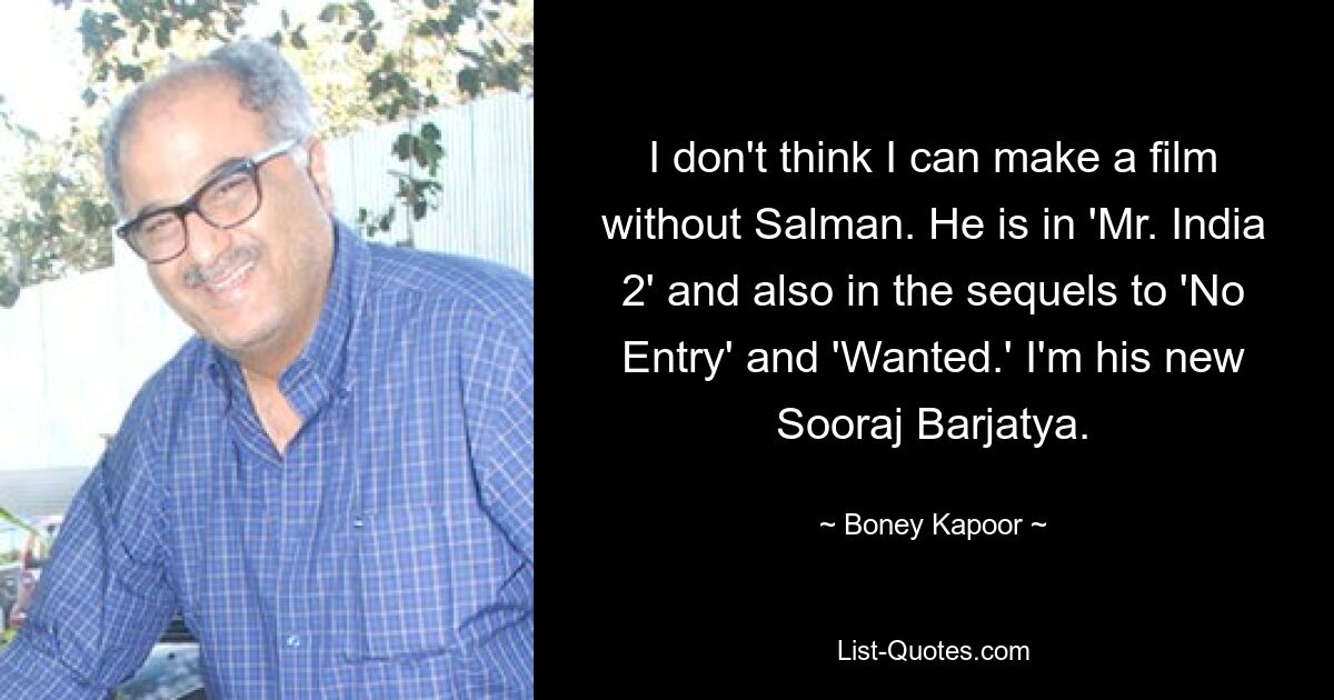 I don't think I can make a film without Salman. He is in 'Mr. India 2' and also in the sequels to 'No Entry' and 'Wanted.' I'm his new Sooraj Barjatya. — © Boney Kapoor