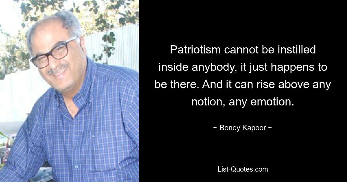 Patriotism cannot be instilled inside anybody, it just happens to be there. And it can rise above any notion, any emotion. — © Boney Kapoor