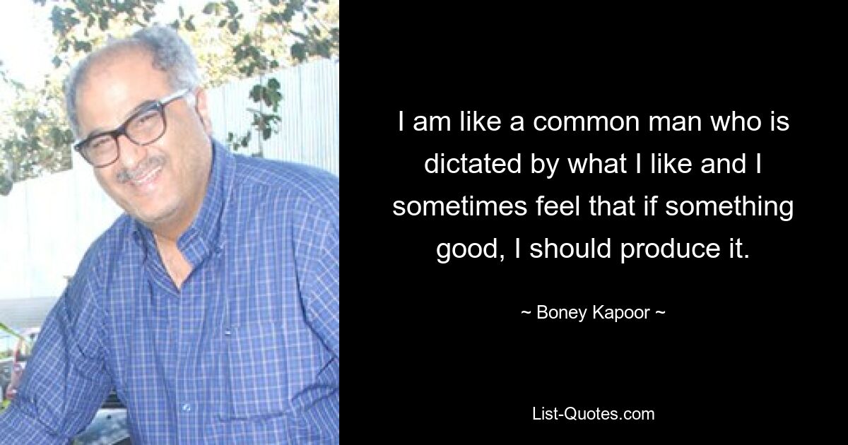 I am like a common man who is dictated by what I like and I sometimes feel that if something good, I should produce it. — © Boney Kapoor