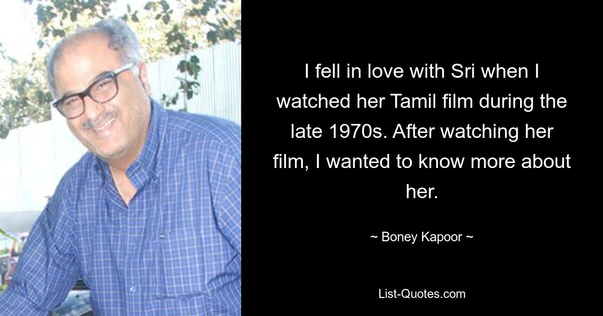 I fell in love with Sri when I watched her Tamil film during the late 1970s. After watching her film, I wanted to know more about her. — © Boney Kapoor