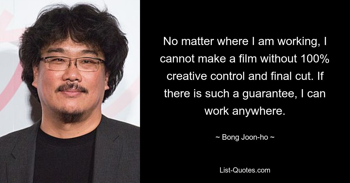 No matter where I am working, I cannot make a film without 100% creative control and final cut. If there is such a guarantee, I can work anywhere. — © Bong Joon-ho