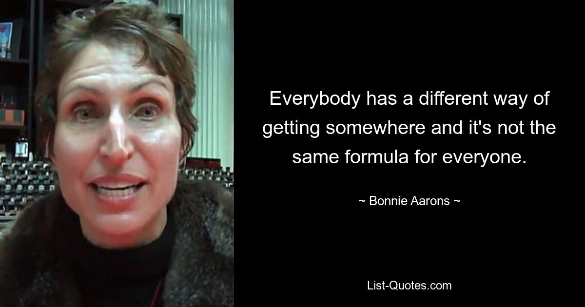 Everybody has a different way of getting somewhere and it's not the same formula for everyone. — © Bonnie Aarons