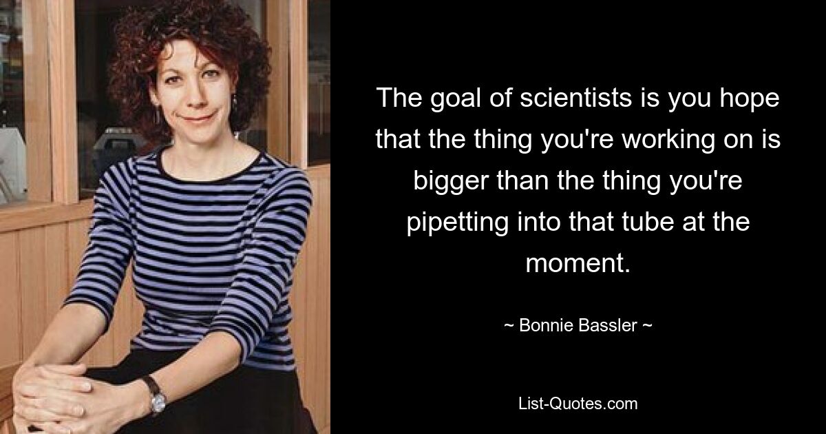 The goal of scientists is you hope that the thing you're working on is bigger than the thing you're pipetting into that tube at the moment. — © Bonnie Bassler