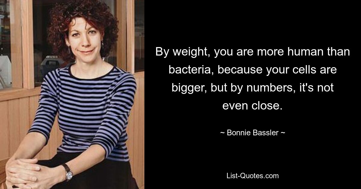 By weight, you are more human than bacteria, because your cells are bigger, but by numbers, it's not even close. — © Bonnie Bassler