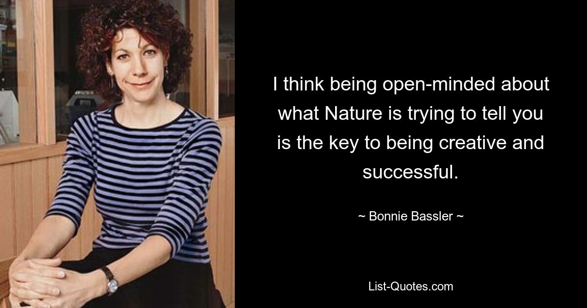 I think being open-minded about what Nature is trying to tell you is the key to being creative and successful. — © Bonnie Bassler