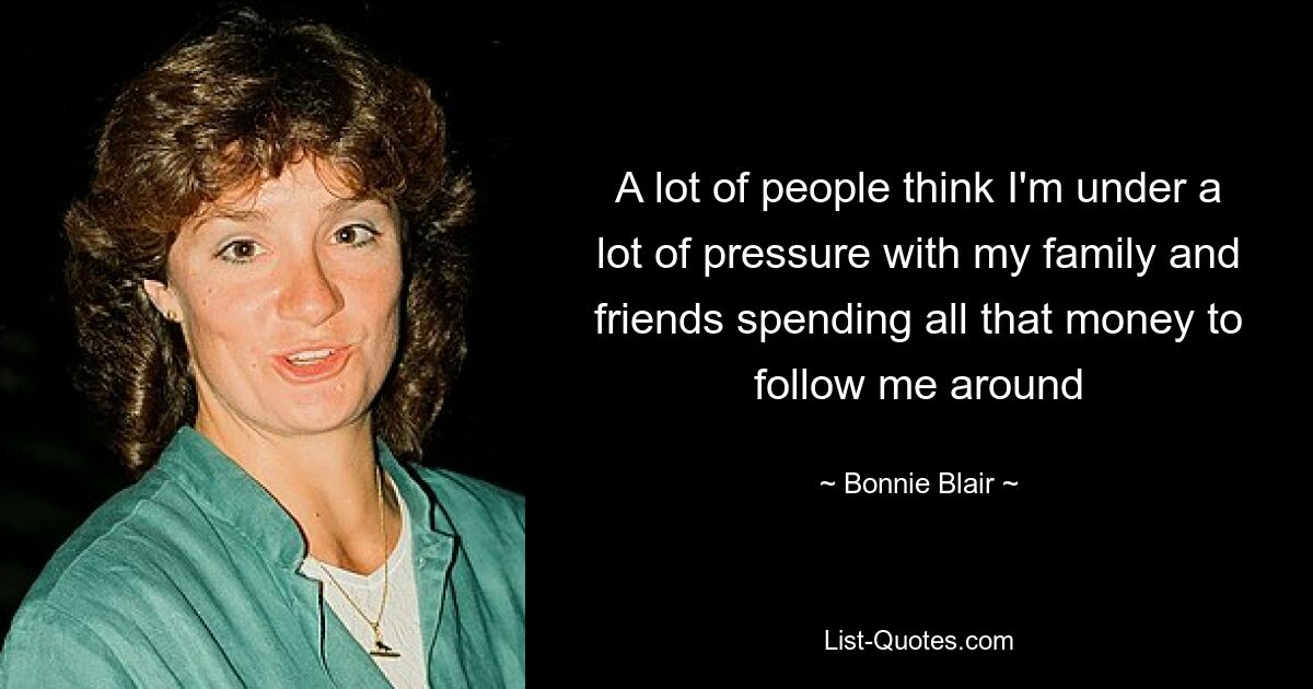 A lot of people think I'm under a lot of pressure with my family and friends spending all that money to follow me around — © Bonnie Blair