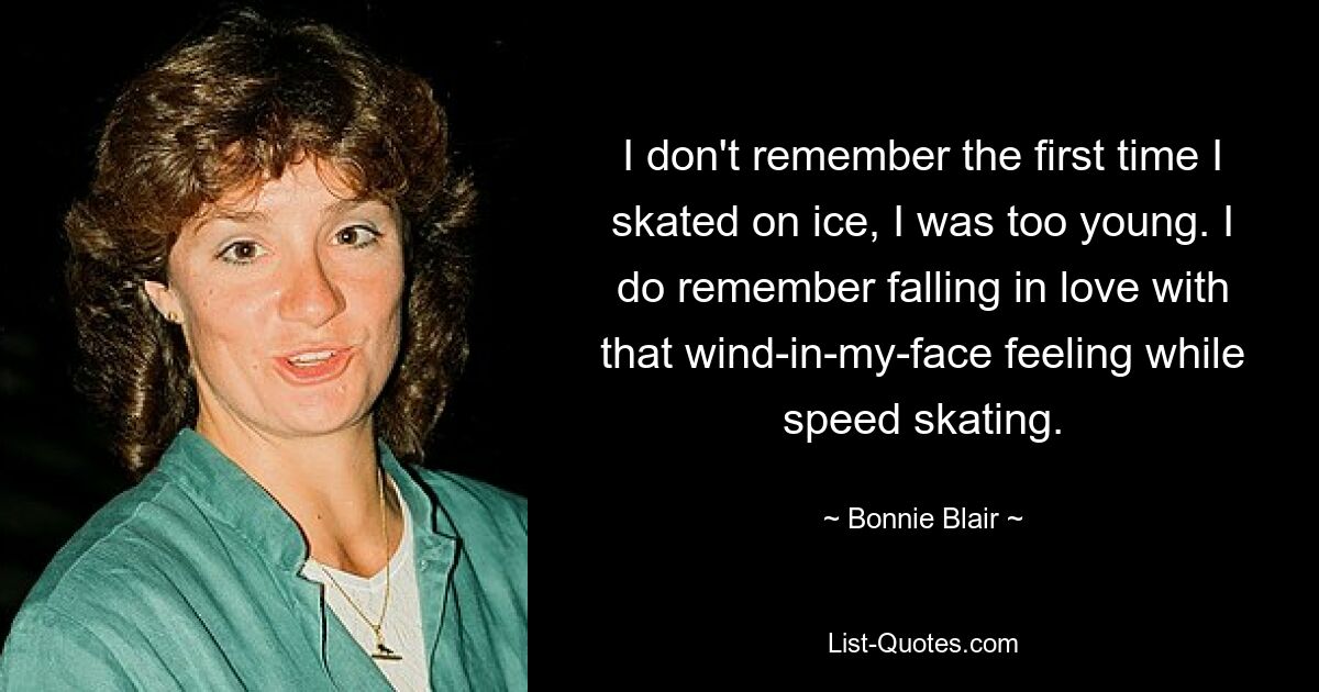 I don't remember the first time I skated on ice, I was too young. I do remember falling in love with that wind-in-my-face feeling while speed skating. — © Bonnie Blair