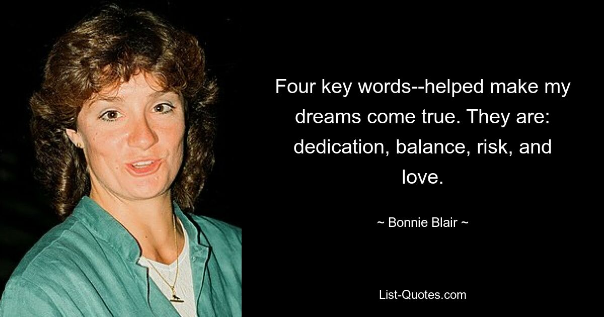 Four key words--helped make my dreams come true. They are: dedication, balance, risk, and love. — © Bonnie Blair