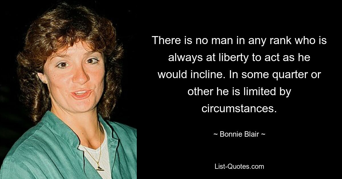 There is no man in any rank who is always at liberty to act as he would incline. In some quarter or other he is limited by circumstances. — © Bonnie Blair