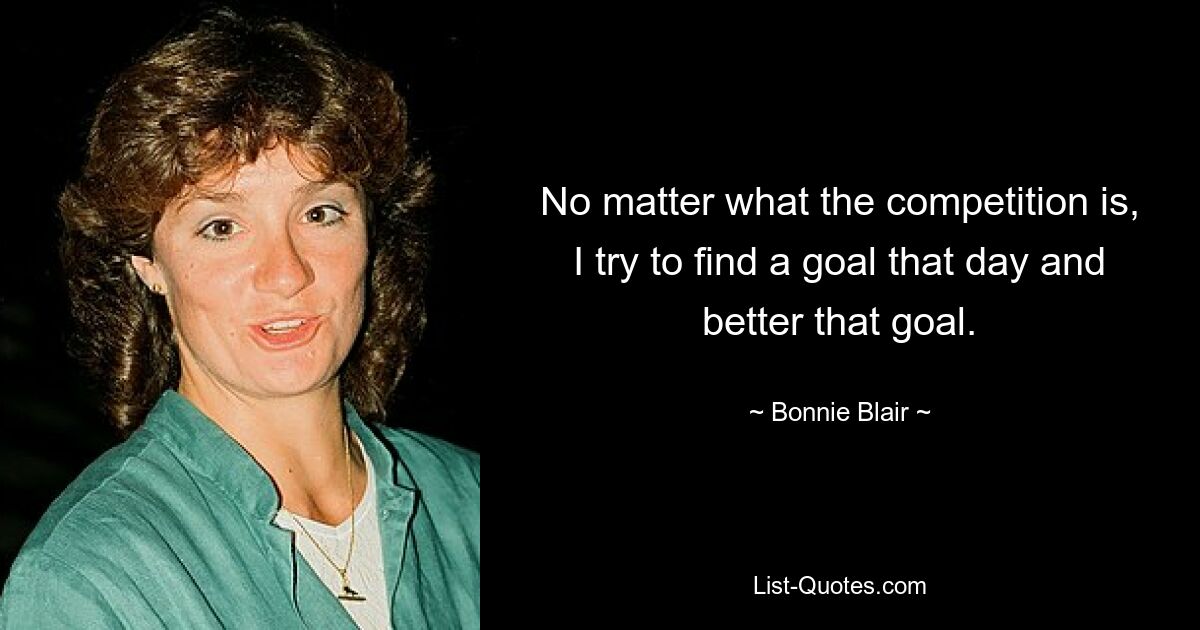 No matter what the competition is, I try to find a goal that day and better that goal. — © Bonnie Blair