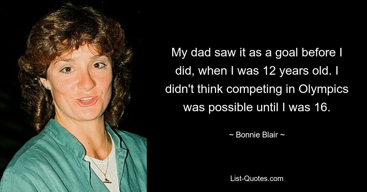 My dad saw it as a goal before I did, when I was 12 years old. I didn't think competing in Olympics was possible until I was 16. — © Bonnie Blair